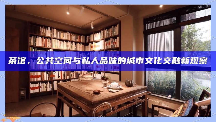 茶馆，公共空间与私人品味的城市文化交融新观察